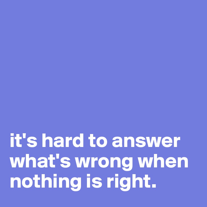 





it's hard to answer what's wrong when nothing is right.