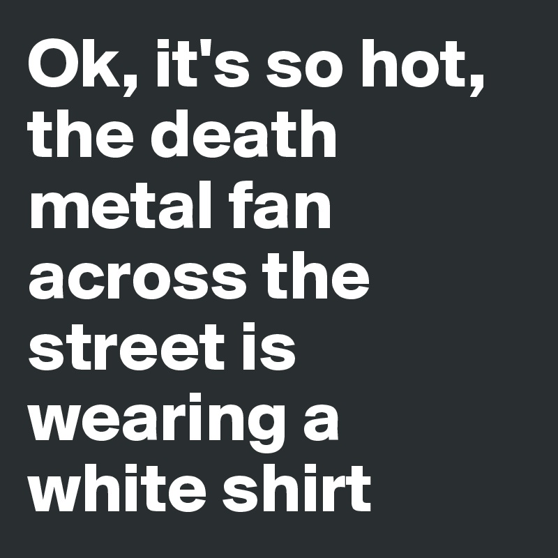 Ok, it's so hot, the death metal fan across the street is wearing a white shirt 