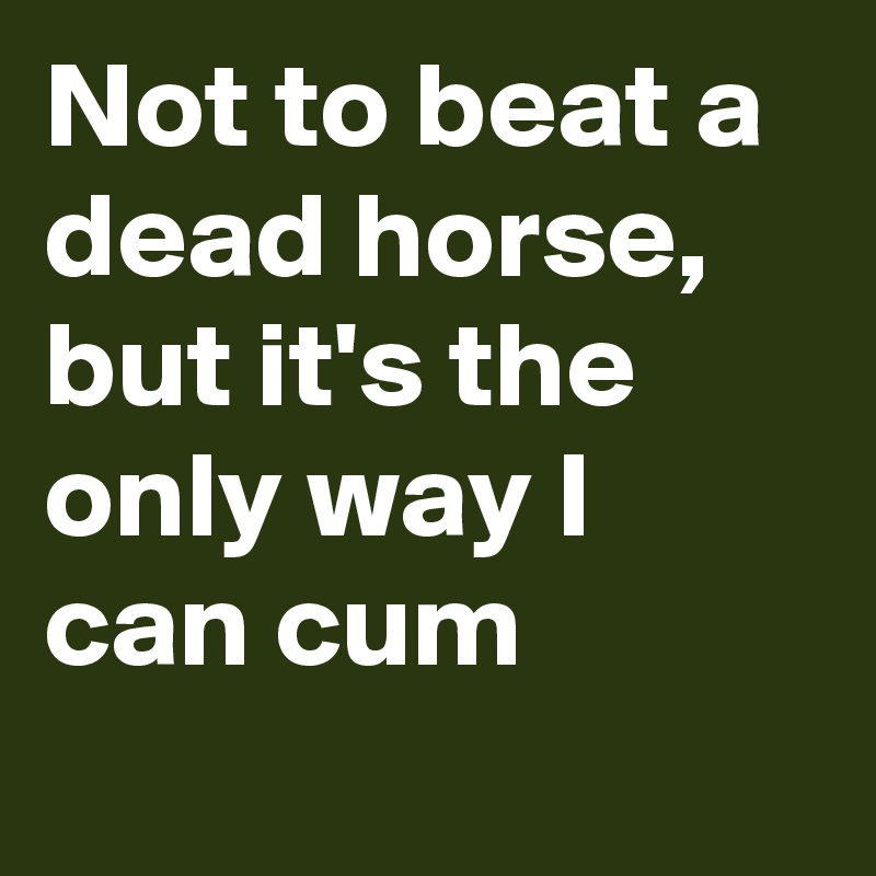 Not to beat a dead horse, but it's the only way I can cum
