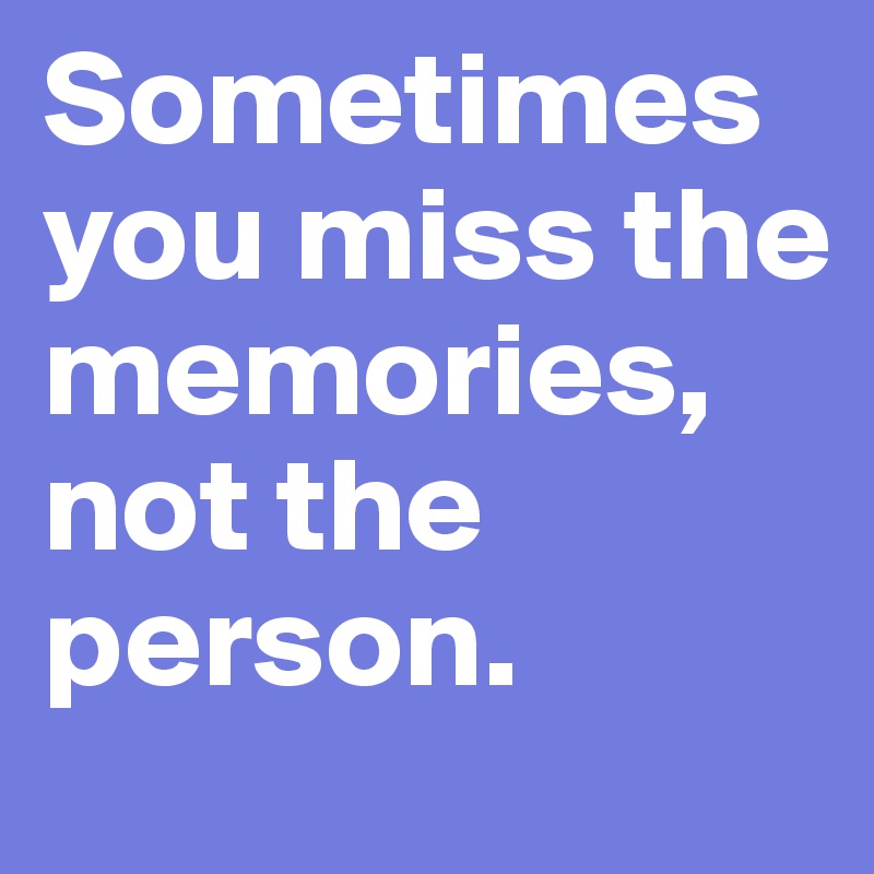 Sometimes you miss the memories, not the person.