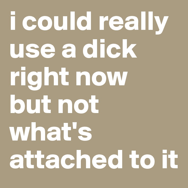 i could really use a dick right now
but not what's attached to it