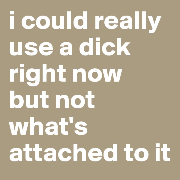 i could really use a dick right now
but not what's attached to it