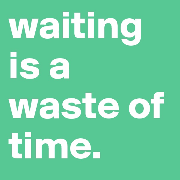 waiting is a waste of time.