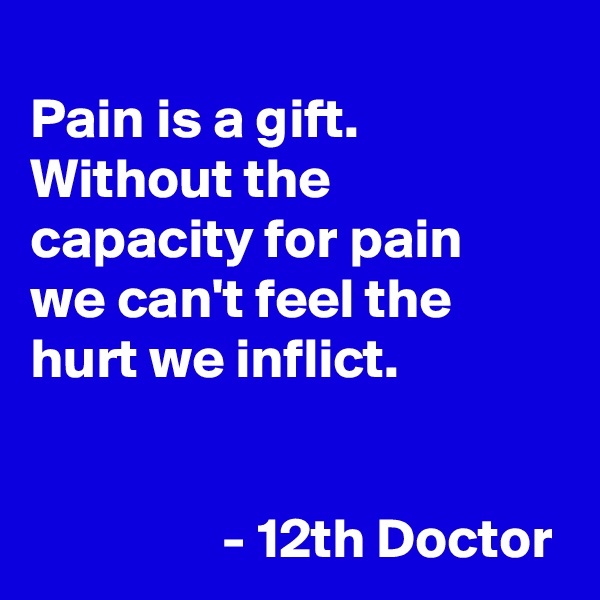 
Pain is a gift. Without the capacity for pain 
we can't feel the hurt we inflict.

            
                 - 12th Doctor