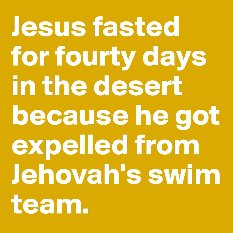 Jesus fasted for fourty days in the desert because he got expelled from Jehovah's swim team.