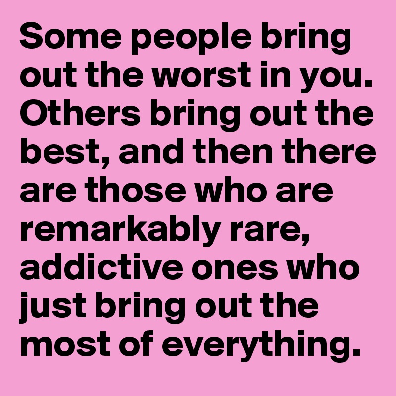 Some people bring out the worst in you. Others bring out the best, and then there are those who are remarkably rare, addictive ones who just bring out the most of everything.