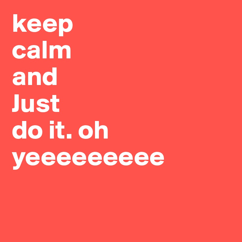 keep 
calm 
and 
Just 
do it. oh yeeeeeeeee

  