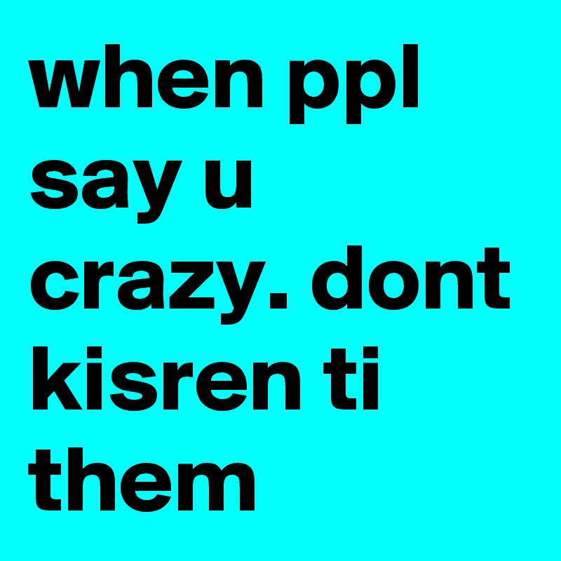 when ppl say u crazy. dont kisren ti them