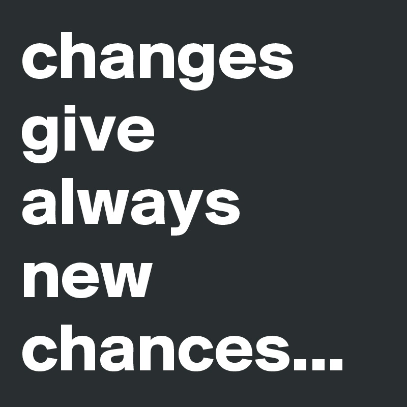 changes give always new chances...