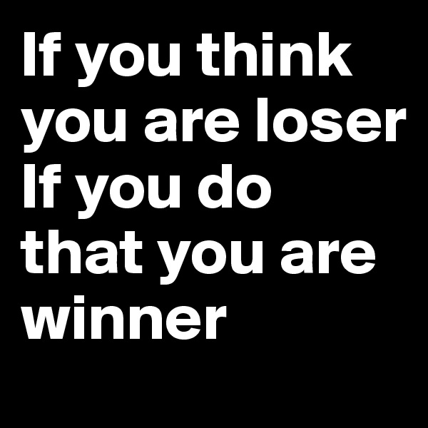 If you think you are loser
If you do that you are winner