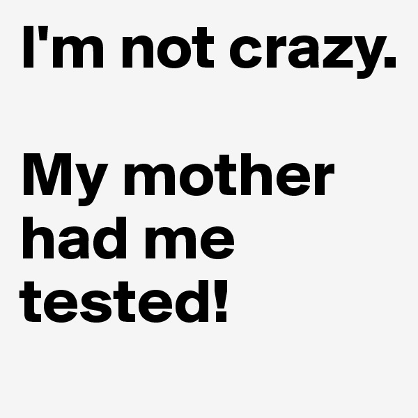 I'm not crazy.

My mother had me tested!