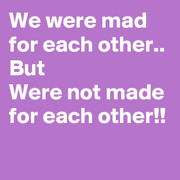 We were mad for each other..
But
Were not made for each other!!