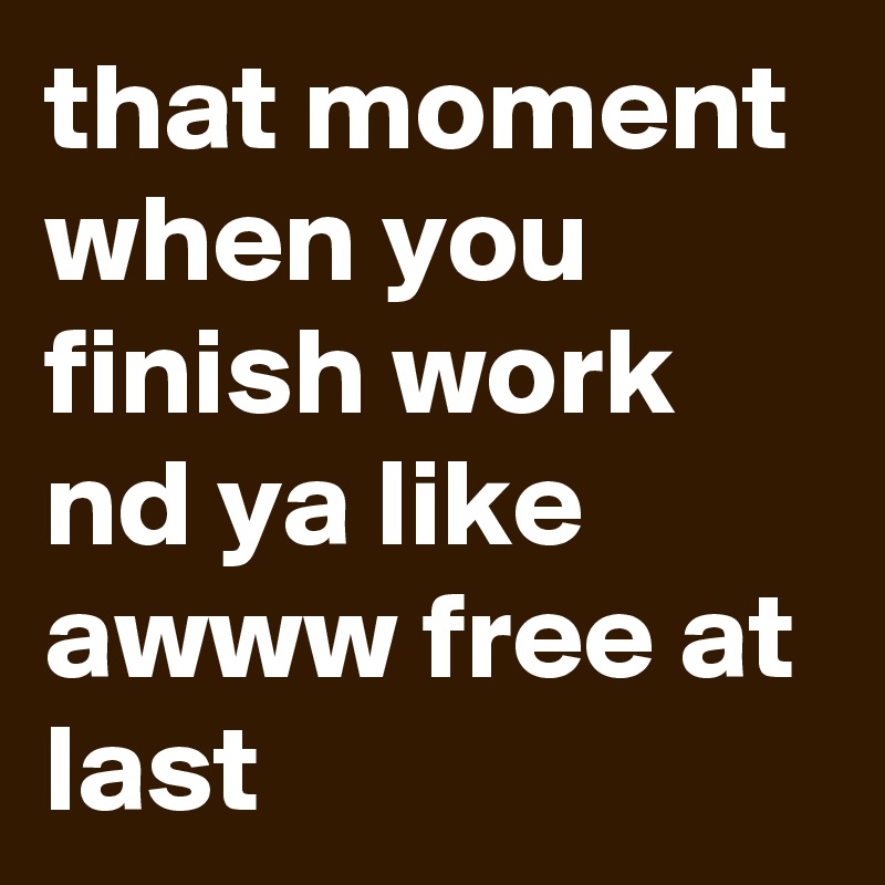 that moment when you finish work nd ya like awww free at last 