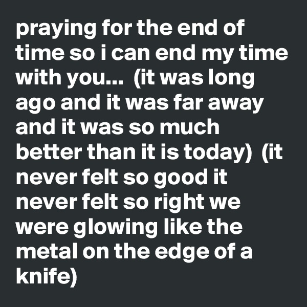 praying for the end of time so i can end my time with you...  (it was long ago and it was far away and it was so much better than it is today)  (it never felt so good it never felt so right we were glowing like the metal on the edge of a knife)