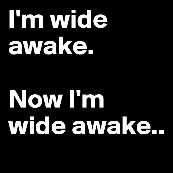 I'm wide awake. 

Now I'm wide awake..
