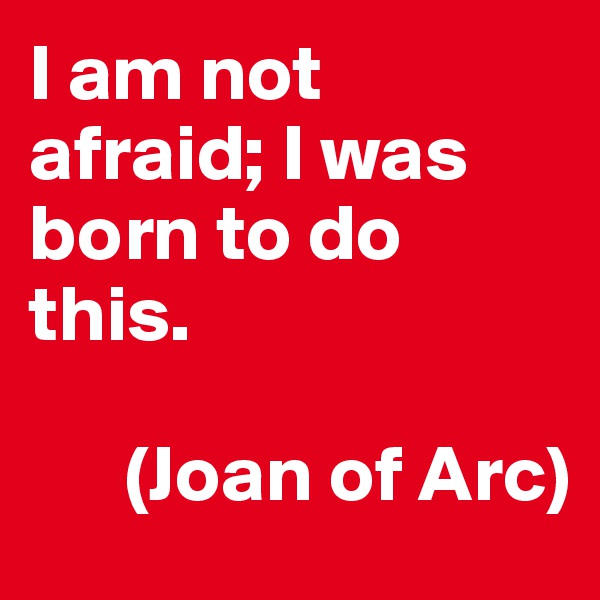 I am not afraid; I was born to do this.  

      (Joan of Arc)