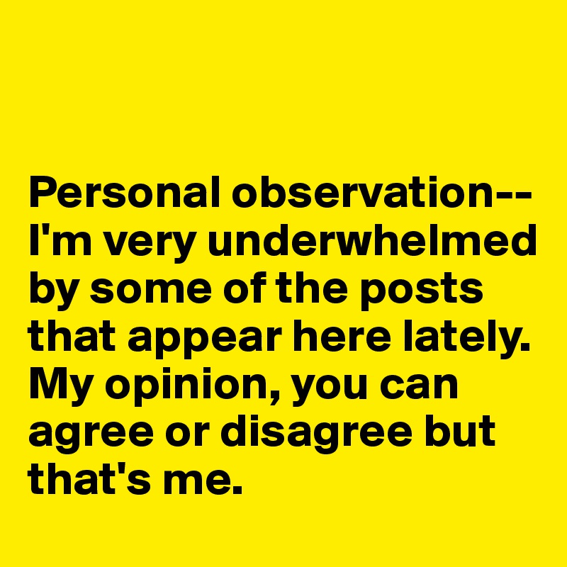 


Personal observation--I'm very underwhelmed by some of the posts that appear here lately.
My opinion, you can agree or disagree but that's me. 