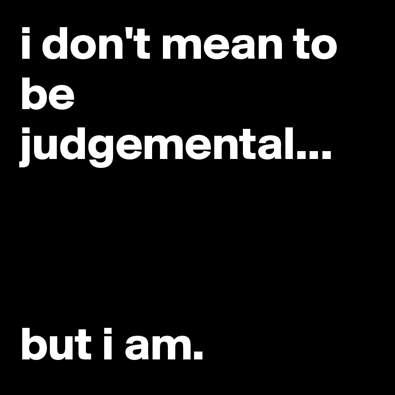 i don't mean to be judgemental...



but i am.