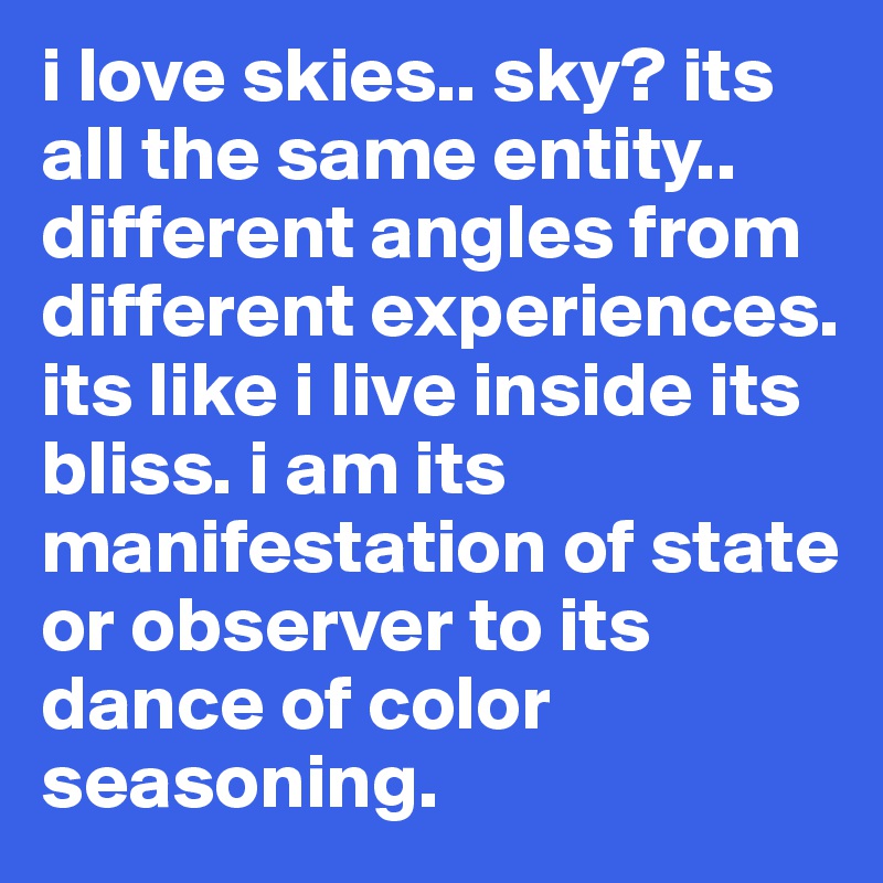 i love skies.. sky? its all the same entity.. different angles from different experiences. its like i live inside its bliss. i am its manifestation of state or observer to its dance of color seasoning.