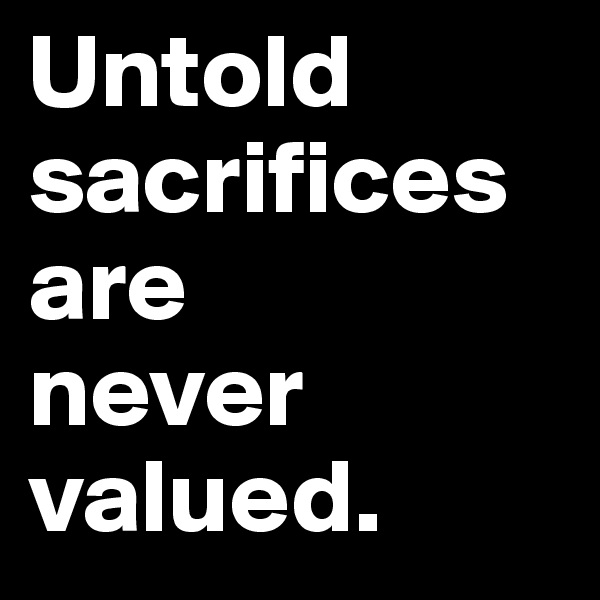 Untold sacrifices are 
never valued.