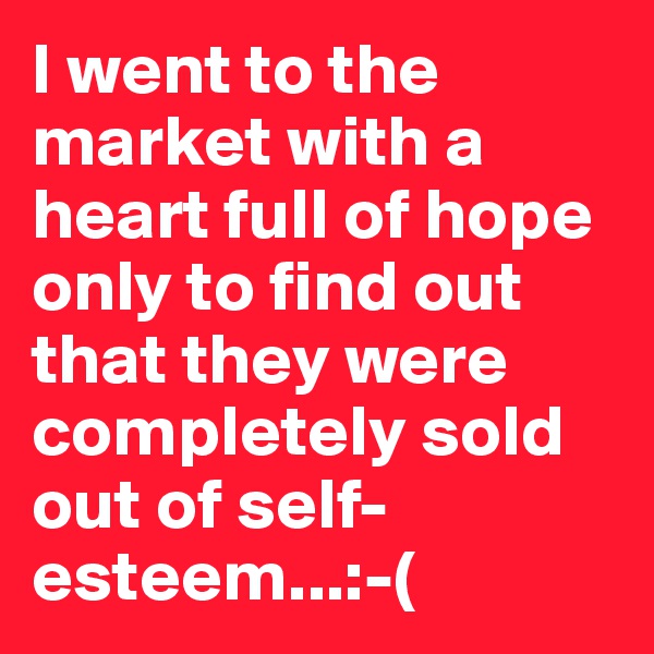 I went to the market with a heart full of hope only to find out that they were completely sold out of self-esteem...:-(
