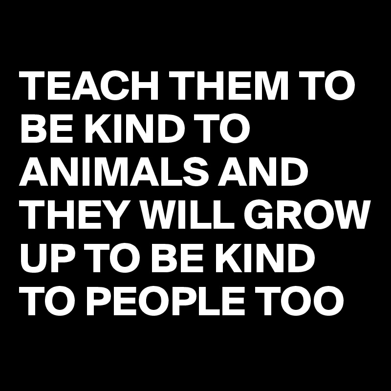 
TEACH THEM TO BE KIND TO ANIMALS AND THEY WILL GROW UP TO BE KIND TO PEOPLE TOO