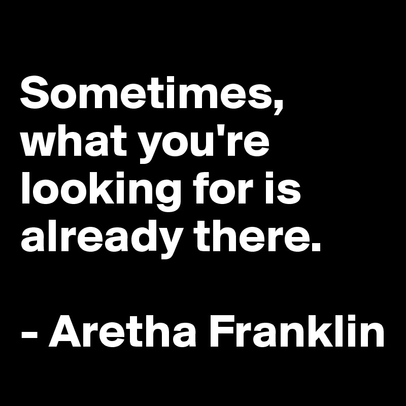 
Sometimes, what you're looking for is already there. 

- Aretha Franklin