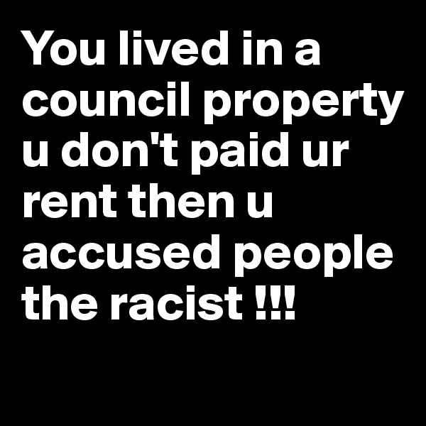 You lived in a council property u don't paid ur rent then u accused people the racist !!!
