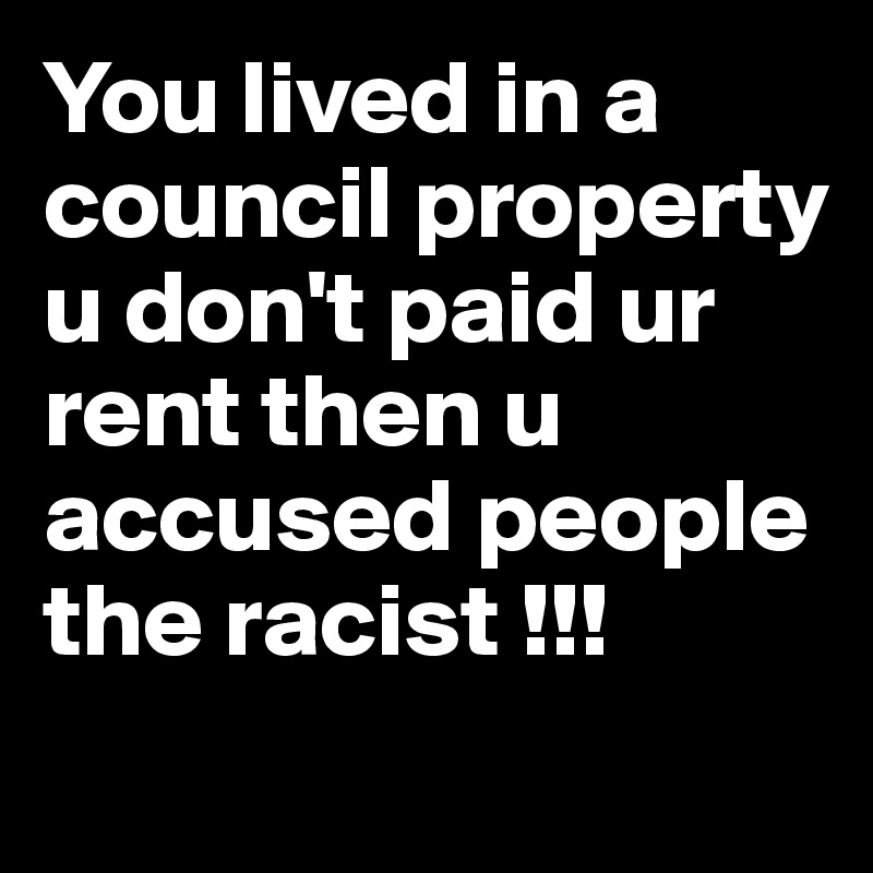 You lived in a council property u don't paid ur rent then u accused people the racist !!!
