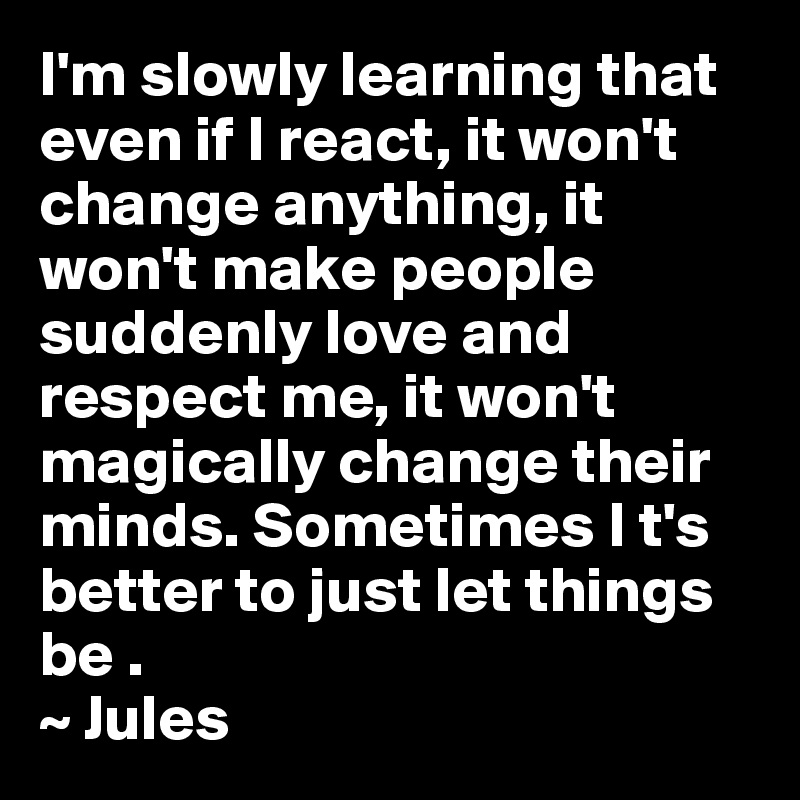 I'm slowly learning that even if I react, it won't change anything, it won't make people suddenly love and respect me, it won't magically change their minds. Sometimes I t's better to just let things be . 
~ Jules 