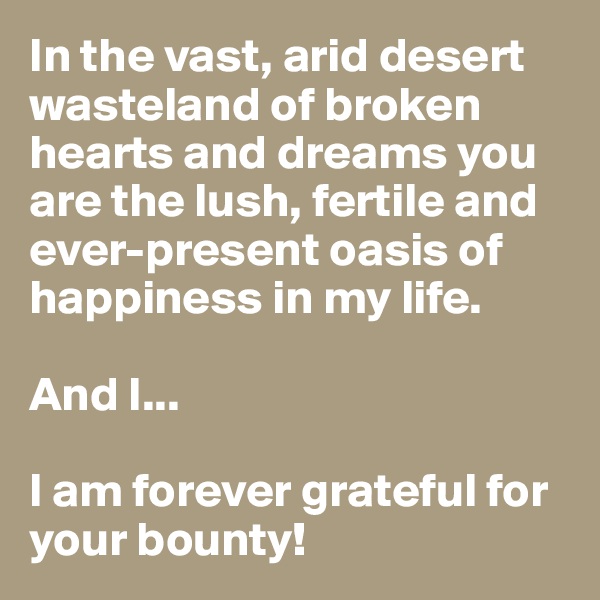 In the vast, arid desert wasteland of broken hearts and dreams you are the lush, fertile and ever-present oasis of happiness in my life.

And I...

I am forever grateful for your bounty!