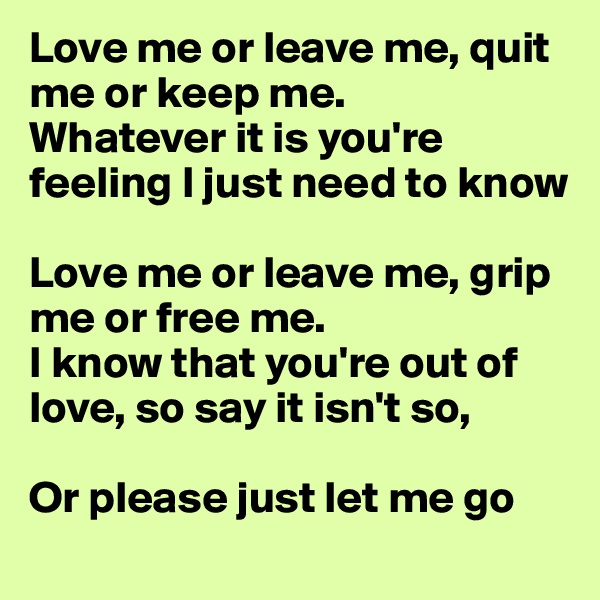 Love me or leave me, quit me or keep me.
Whatever it is you're feeling I just need to know

Love me or leave me, grip me or free me. 
I know that you're out of love, so say it isn't so,

Or please just let me go