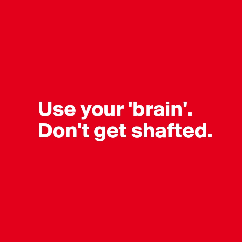 



      Use your 'brain'.
      Don't get shafted. 



