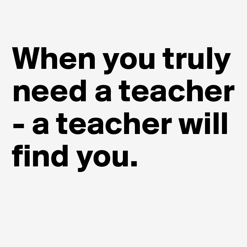 
When you truly need a teacher - a teacher will find you. 
  