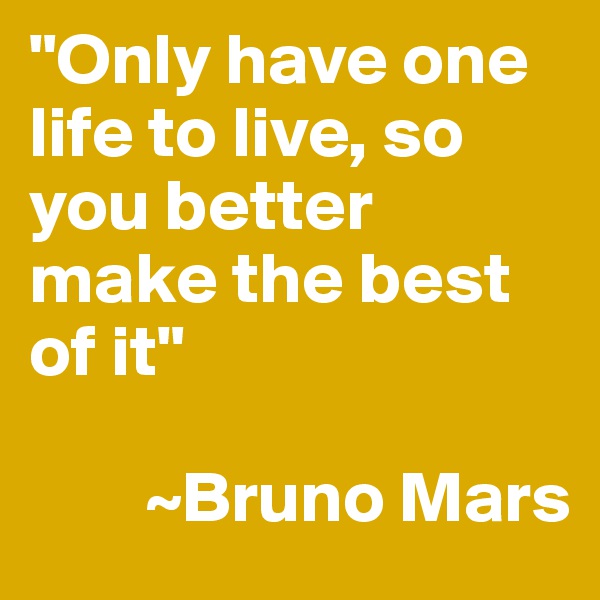 "Only have one life to live, so you better make the best of it"

        ~Bruno Mars