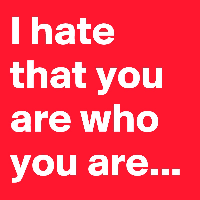 I hate that you are who you are...