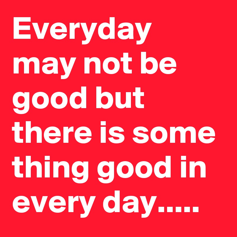 Everyday may not be good but there is some thing good in every day.....