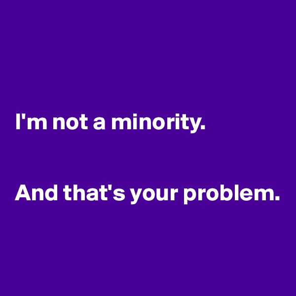 



I'm not a minority. 


And that's your problem.


