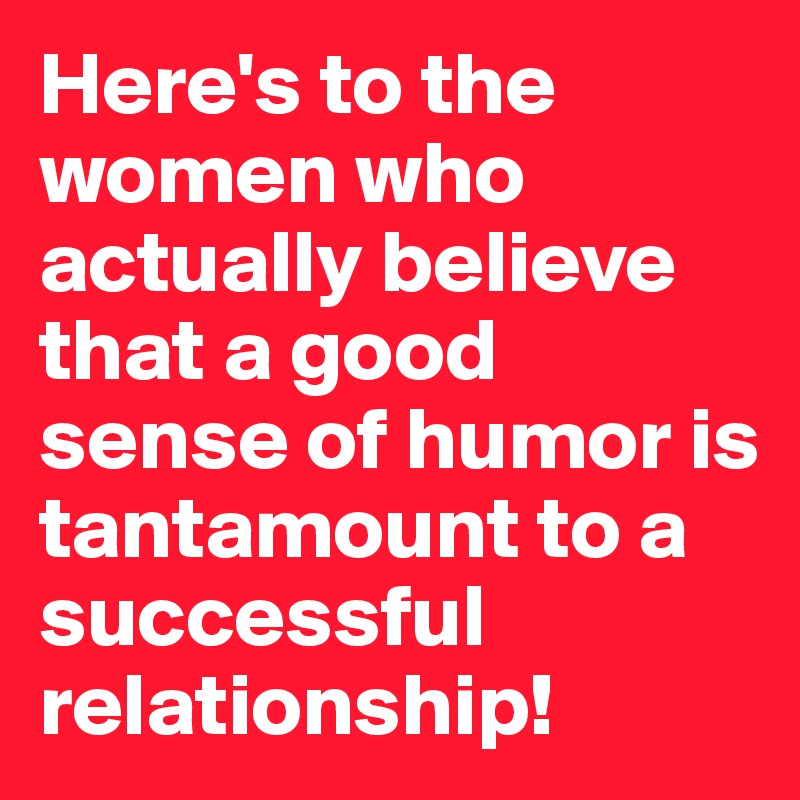 Here's to the women who actually believe that a good sense of humor is tantamount to a successful relationship!
