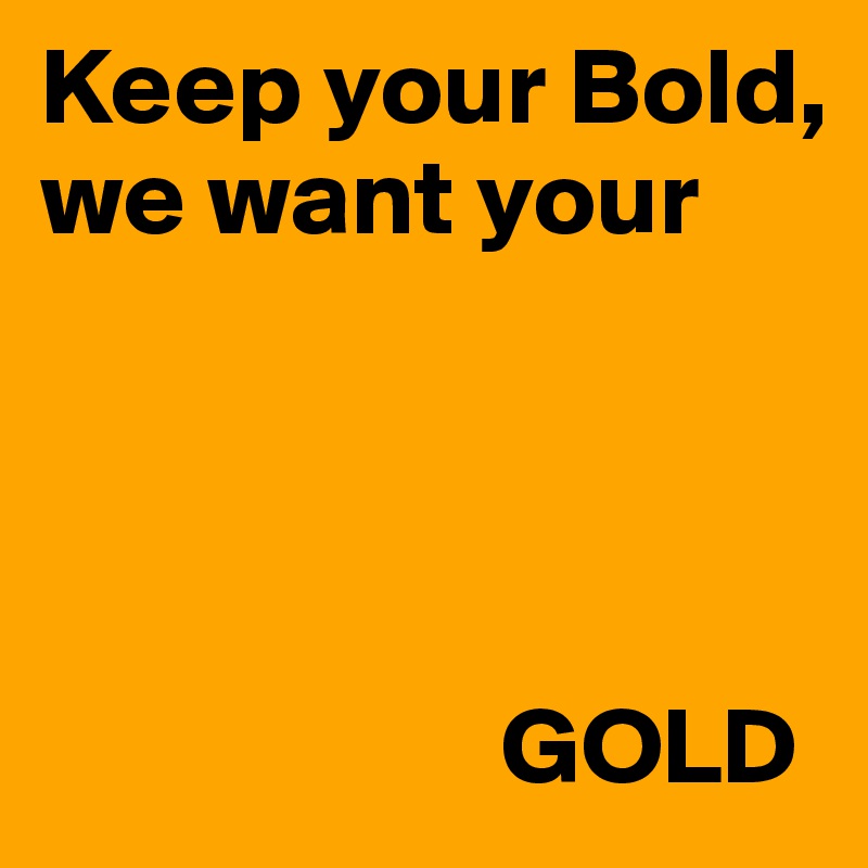 Keep your Bold, 
we want your 
          



                     GOLD