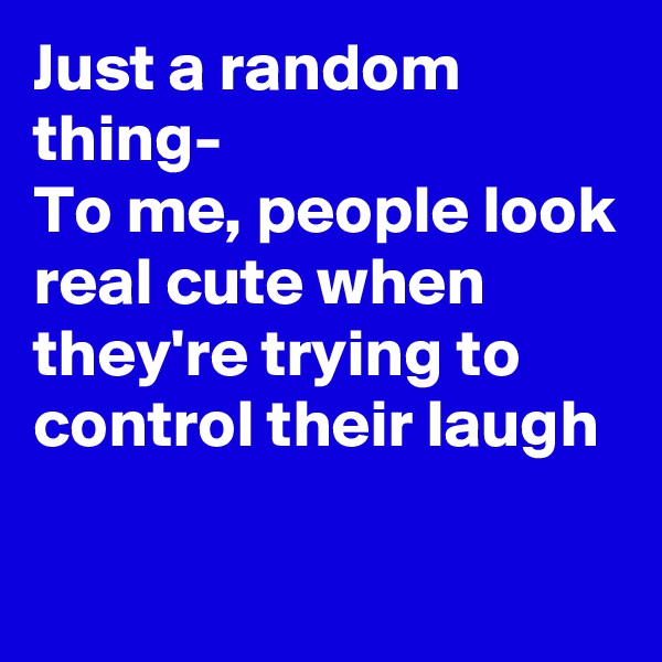 Just a random thing-
To me, people look real cute when they're trying to control their laugh

