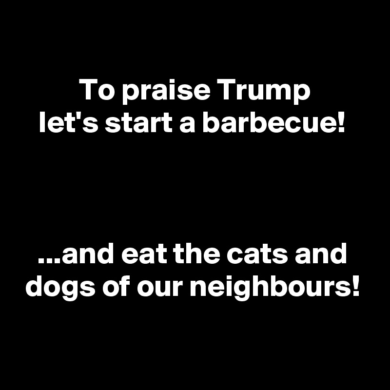 
To praise Trump
let's start a barbecue!



...and eat the cats and dogs of our neighbours!

