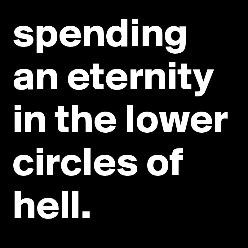 spending an eternity in the lower circles of hell.