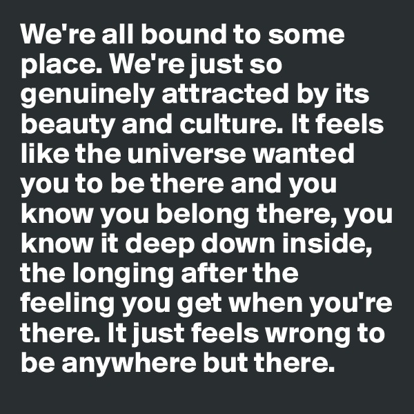 We're all bound to some place. We're just so genuinely attracted by its beauty and culture. It feels like the universe wanted you to be there and you know you belong there, you know it deep down inside, the longing after the feeling you get when you're there. It just feels wrong to be anywhere but there. 