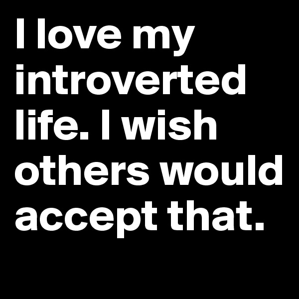 I love my introverted life. I wish others would accept that. 
