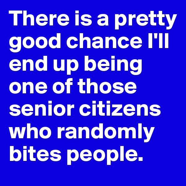 There is a pretty good chance I'll end up being one of those senior citizens who randomly bites people.
