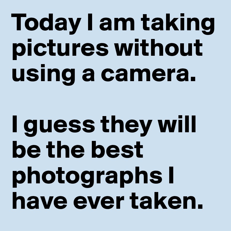 Today I am taking pictures without using a camera. 

I guess they will be the best photographs I have ever taken. 