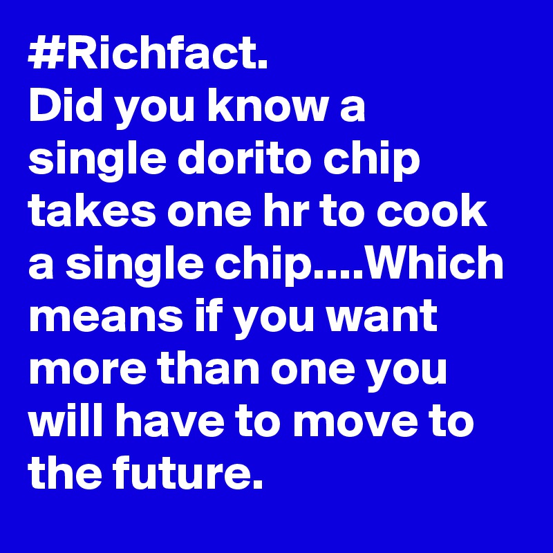 #Richfact.
Did you know a single dorito chip takes one hr to cook a single chip....Which means if you want more than one you will have to move to the future.