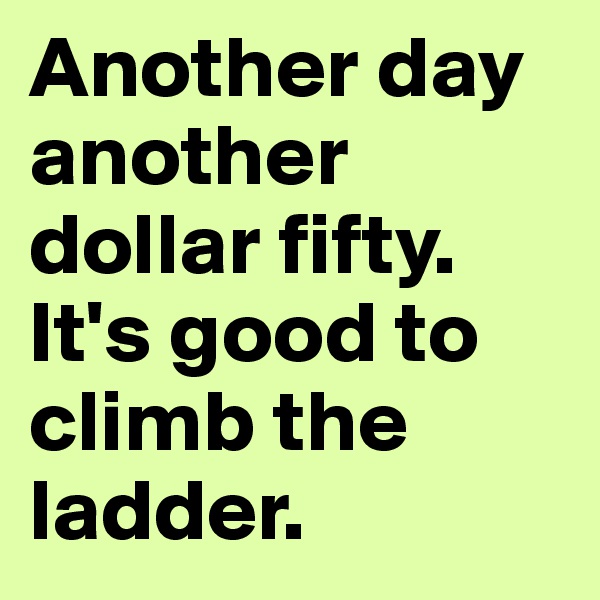 Another day another dollar fifty. It's good to climb the ladder. 