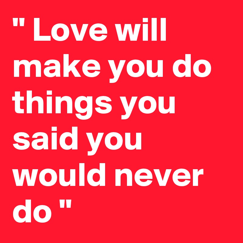 " Love will make you do things you said you would never do "